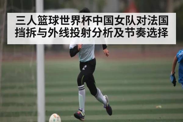 三人篮球世界杯中国女队对法国挡拆与外线投射分析及节奏选择
